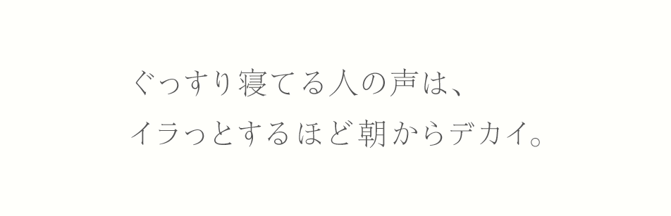 ぐっすり寝てる人の声は、イラっとするほど朝からデカイ。