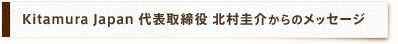 Kitamura Japan 代表取締役 北村圭介からのメッセージ