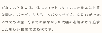 ジムナストミニは、体にフィットしやすいフォルムに上質な素材。バッグにも入るコンパクトサイズ。丸洗いができ、いつでも清潔。今までにはかった究極の心地よさを追求した新しい携帯できる枕です。
