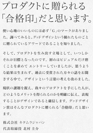 プロダクトに贈られる「合格印」だと思います。使い心地のいいものには必ず「Ｇ」のマークがありました。調べてみると、グッドデザインという優れたものごとに贈られているアワードであることを知りました。そして、プロダクトを生み出す立場として、いつしかそれが目標となったのです。初めはビジュアルだけ磨くことを求めて エントリーしていましたが、思うような結果は生まれず、過去に受賞された方々の話をお聞きする中で、デザインという言葉の考えを改めました。現状の課題を捉え、我々のプロダクトを手にした人が、どのようなメリットを得られるのかを明確に伝え、表現することがデザインであると確信します。グッドデザイン賞はそんなプロダクトに贈られる「合格印」だと思います。