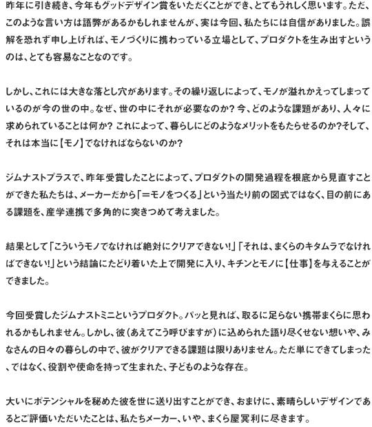 昨年に引き続き、今年もグッドデザイン賞をいただくことができ、とてもうれしく思います。ただ、このような言い方は語弊があるかもしれませんが、実は今回、私たちには自信がありました。誤解を恐れず申し上げれば、モノづくりに携わっている立場として、プロダクトを生み出すというのは、とても容易なことなのです。しかし、これには大きな落とし穴があります。その繰り返しによって、モノが溢れかえってしまっているのが今の世の中。なぜ、世の中にそれが必要なのか？今、どのような課題があり、人々に求められていることは何か？ これによって、暮らしにどのようなメリットをもたらせるのか？そして、それは本当に【モノ】でなければならないのか？ジムナストプラスで、昨年受賞したことによって、プロダクトの開発過程を根底から見直すことができた私たちは、メーカーだから「＝モノをつくる」という当たり前の図式ではなく、目の前にある課題を、産学連携で多角的に突きつめて考えました。結果として「こういうモノでなければ絶対にクリアできない！」「それは、まくらのキタムラでなければできない！」という結論にたどり着いた上で開発に入り、キチンとモノに【仕事】を与えることができました。今回受賞したジムナストミニというプロダクト。パッと見れば、取るに足らない携帯まくらに思われるかもしれません。しかし、彼（あえてこう呼びますが）に込められた語り尽くせない想いや、みなさんの日々の暮らしの中で、彼がクリアできる課題は限りありません。ただ単にできてしまった、ではなく、役割や使命を持って生まれた、子どものような存在。大いにポテンシャルを秘めた彼を世に送り出すことができ、おまけに、素晴らしいデザインであるとご評価いただいたことは、私たちメーカー、いや、まくら屋冥利に尽きます。