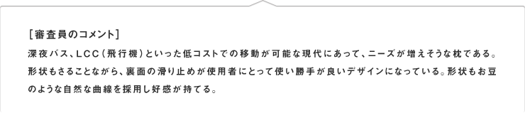 ［審査員のコメント］深夜バス、LCC（飛行機）といった低コストでの移動が可能な現代にあって、ニーズが増えそうな枕である。形状もさることながら、裏面の滑り止めが使用者にとって使い勝手が良いデザインになっている。形状もお豆のような自然な曲線を採用し好感が持てる。